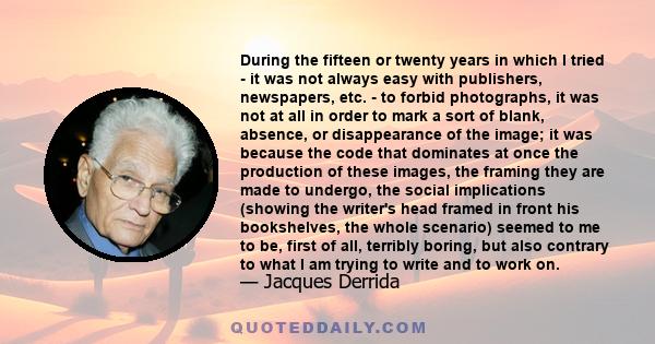 During the fifteen or twenty years in which I tried - it was not always easy with publishers, newspapers, etc. - to forbid photographs, it was not at all in order to mark a sort of blank, absence, or disappearance of