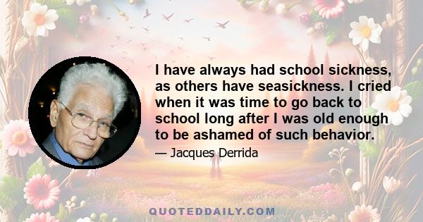 I have always had school sickness, as others have seasickness. I cried when it was time to go back to school long after I was old enough to be ashamed of such behavior.