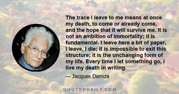 The trace I leave to me means at once my death, to come or already come, and the hope that it will survive me. It is not an ambition of immortality; it is fundamental. I leave here a bit of paper, I leave, I die; it is