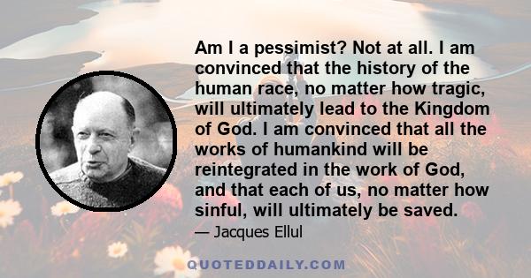 Am I a pessimist? Not at all. I am convinced that the history of the human race, no matter how tragic, will ultimately lead to the Kingdom of God. I am convinced that all the works of humankind will be reintegrated in