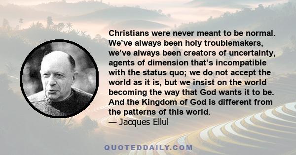 Christians were never meant to be normal. We’ve always been holy troublemakers, we’ve always been creators of uncertainty, agents of dimension that’s incompatible with the status quo; we do not accept the world as it