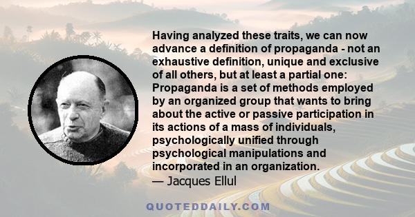 Having analyzed these traits, we can now advance a definition of propaganda - not an exhaustive definition, unique and exclusive of all others, but at least a partial one: Propaganda is a set of methods employed by an