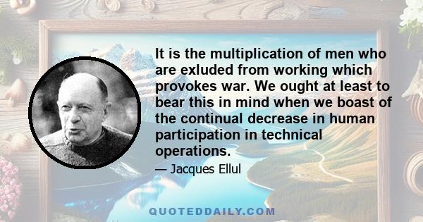 It is the multiplication of men who are exluded from working which provokes war. We ought at least to bear this in mind when we boast of the continual decrease in human participation in technical operations.