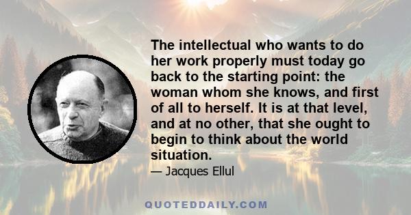 The intellectual who wants to do her work properly must today go back to the starting point: the woman whom she knows, and first of all to herself. It is at that level, and at no other, that she ought to begin to think