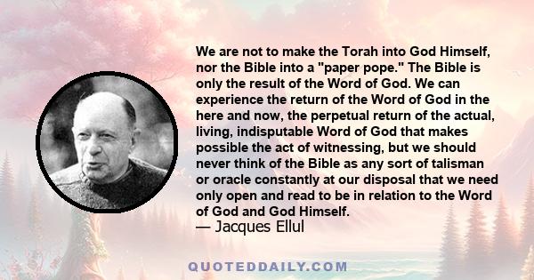 We are not to make the Torah into God Himself, nor the Bible into a paper pope. The Bible is only the result of the Word of God. We can experience the return of the Word of God in the here and now, the perpetual return