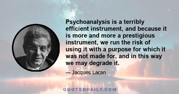 Psychoanalysis is a terribly efficient instrument, and because it is more and more a prestigious instrument, we run the risk of using it with a purpose for which it was not made for, and in this way we may degrade it.