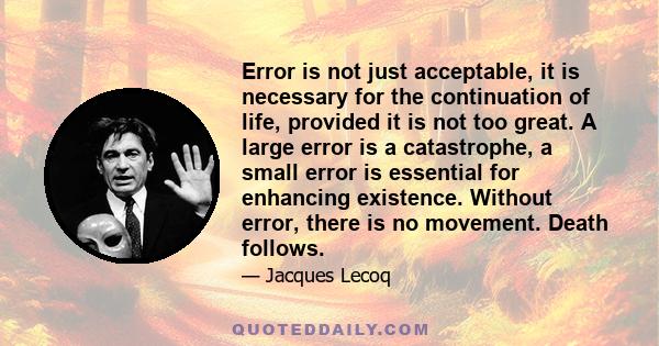 Error is not just acceptable, it is necessary for the continuation of life, provided it is not too great. A large error is a catastrophe, a small error is essential for enhancing existence. Without error, there is no