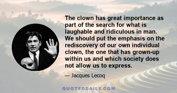 The clown has great importance as part of the search for what is laughable and ridiculous in man. We should put the emphasis on the rediscovery of our own individual clown, the one that has grown-up within us and which