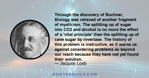 Through the discovery of Buchner, Biology was relieved of another fragment of mysticism. The splitting up of sugar into CO2 and alcohol is no more the effect of a 'vital principle' than the splitting up of cane sugar by 