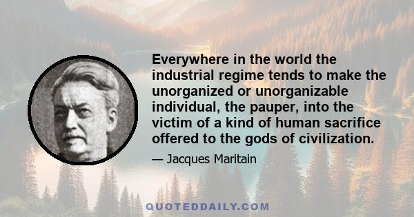 Everywhere in the world the industrial regime tends to make the unorganized or unorganizable individual, the pauper, into the victim of a kind of human sacrifice offered to the gods of civilization.