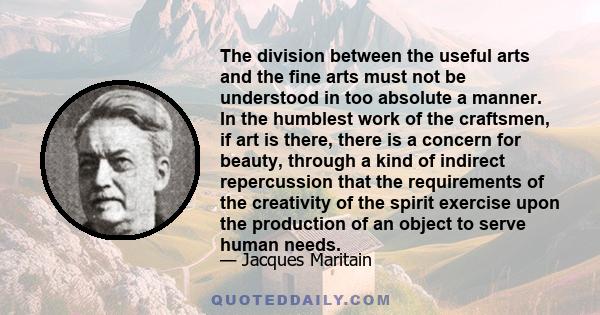 The division between the useful arts and the fine arts must not be understood in too absolute a manner. In the humblest work of the craftsmen, if art is there, there is a concern for beauty, through a kind of indirect