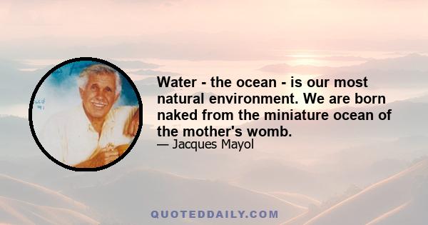 Water - the ocean - is our most natural environment. We are born naked from the miniature ocean of the mother's womb.