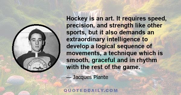 Hockey is an art. It requires speed, precision, and strength like other sports, but it also demands an extraordinary intelligence to develop a logical sequence of movements, a technique which is smooth, graceful and in