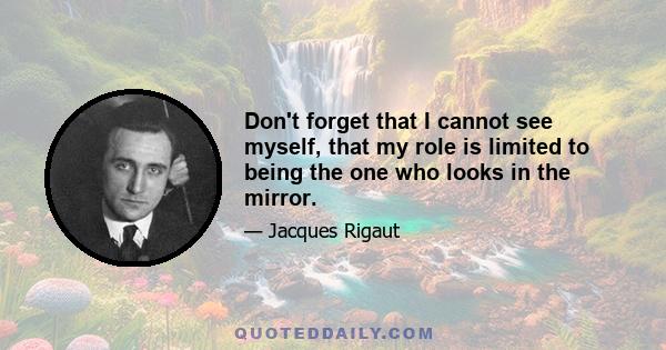 Don't forget that I cannot see myself, that my role is limited to being the one who looks in the mirror.