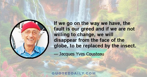 If we go on the way we have, the fault is our greed and if we are not willing to change, we will disappear from the face of the globe, to be replaced by the insect.