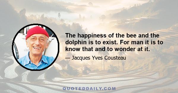 The happiness of the bee and the dolphin is to exist. For man it is to know that and to wonder at it.