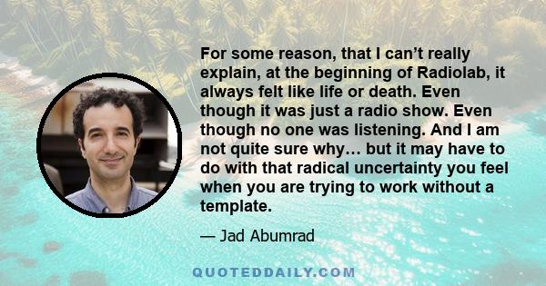 For some reason, that I can’t really explain, at the beginning of Radiolab, it always felt like life or death. Even though it was just a radio show. Even though no one was listening. And I am not quite sure why… but it