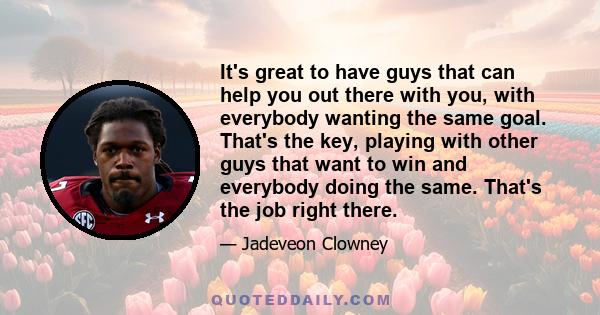 It's great to have guys that can help you out there with you, with everybody wanting the same goal. That's the key, playing with other guys that want to win and everybody doing the same. That's the job right there.