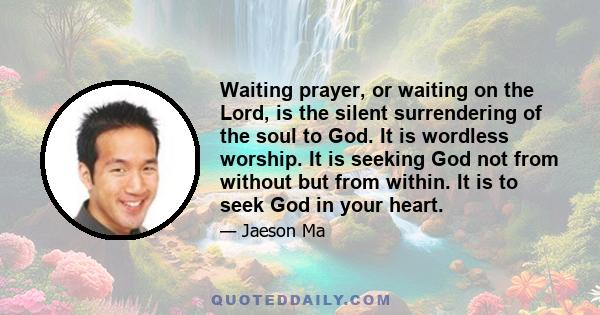 Waiting prayer, or waiting on the Lord, is the silent surrendering of the soul to God. It is wordless worship. It is seeking God not from without but from within. It is to seek God in your heart.