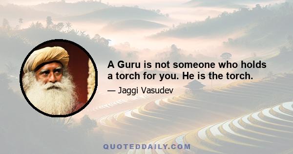 A Guru is not someone who holds a torch for you. He is the torch.