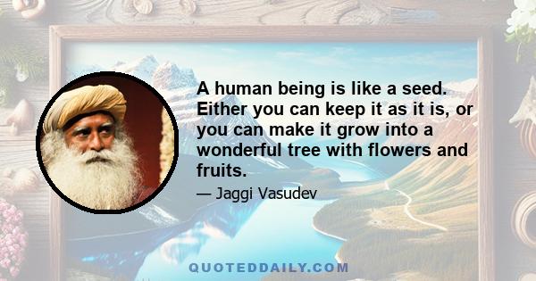 A human being is like a seed. Either you can keep it as it is, or you can make it grow into a wonderful tree with flowers and fruits.