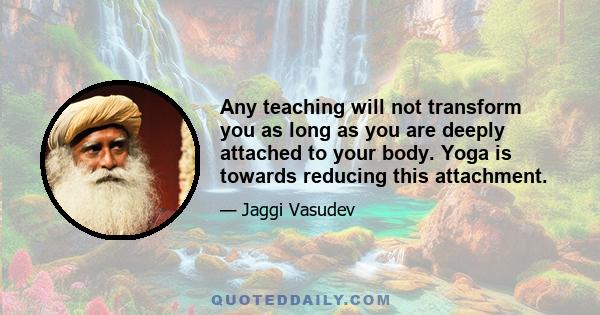 Any teaching will not transform you as long as you are deeply attached to your body. Yoga is towards reducing this attachment.