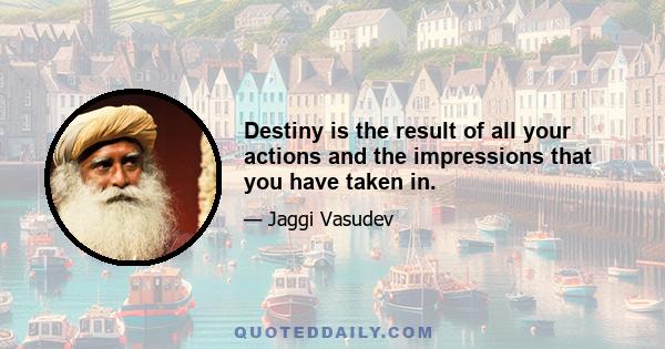 Destiny is the result of all your actions and the impressions that you have taken in.