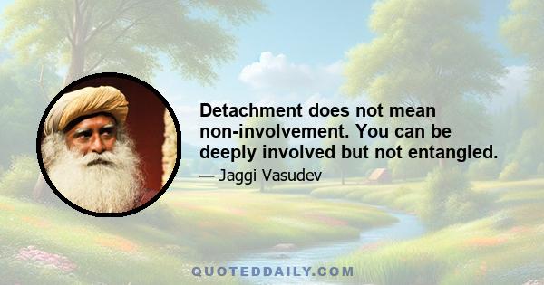 Detachment does not mean non-involvement. You can be deeply involved but not entangled.