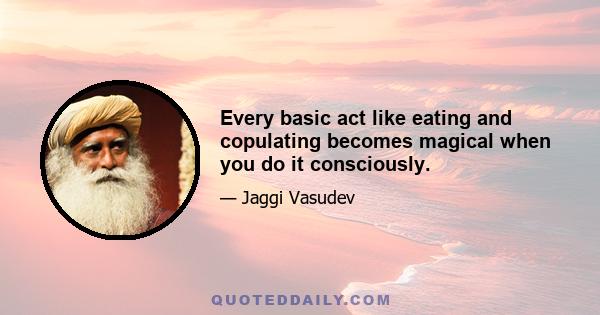 Every basic act like eating and copulating becomes magical when you do it consciously.