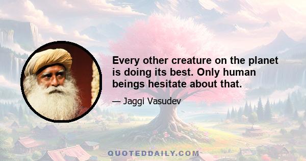 Every other creature on the planet is doing its best. Only human beings hesitate about that.