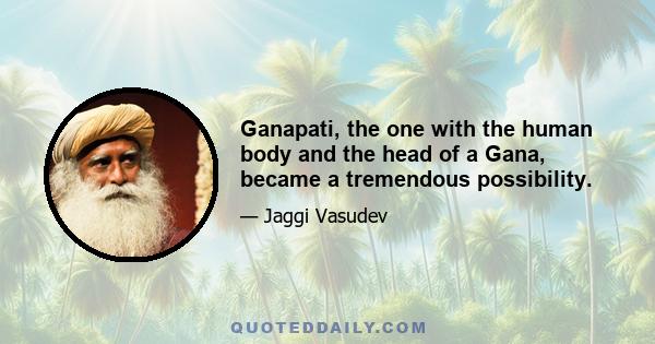 Ganapati, the one with the human body and the head of a Gana, became a tremendous possibility.