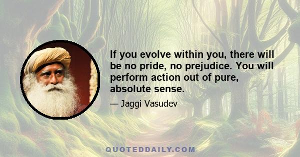 If you evolve within you, there will be no pride, no prejudice. You will perform action out of pure, absolute sense.