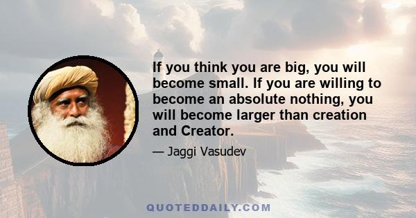 If you think you are big, you will become small. If you are willing to become an absolute nothing, you will become larger than creation and Creator.