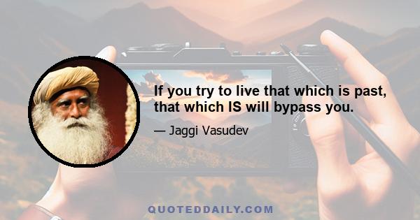 If you try to live that which is past, that which IS will bypass you.