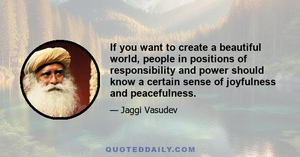 If you want to create a beautiful world, people in positions of responsibility and power should know a certain sense of joyfulness and peacefulness.