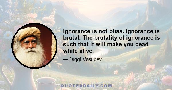 Ignorance is not bliss. Ignorance is brutal. The brutality of ignorance is such that it will make you dead while alive.