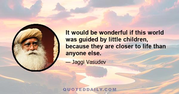 It would be wonderful if this world was guided by little children, because they are closer to life than anyone else.