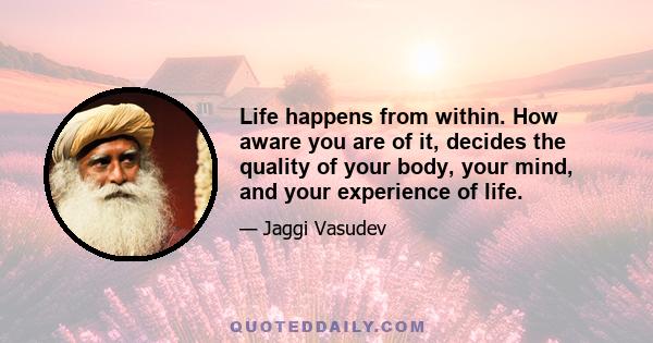 Life happens from within. How aware you are of it, decides the quality of your body, your mind, and your experience of life.