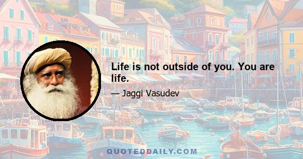 Life is not outside of you. You are life.