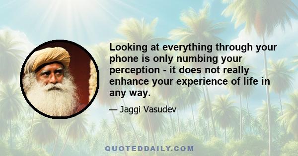 Looking at everything through your phone is only numbing your perception - it does not really enhance your experience of life in any way.