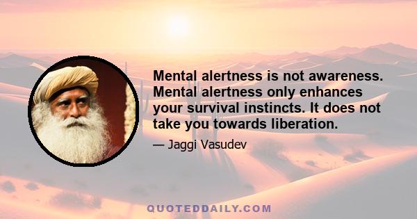 Mental alertness is not awareness. Mental alertness only enhances your survival instincts. It does not take you towards liberation.