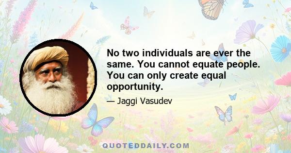 No two individuals are ever the same. You cannot equate people. You can only create equal opportunity.