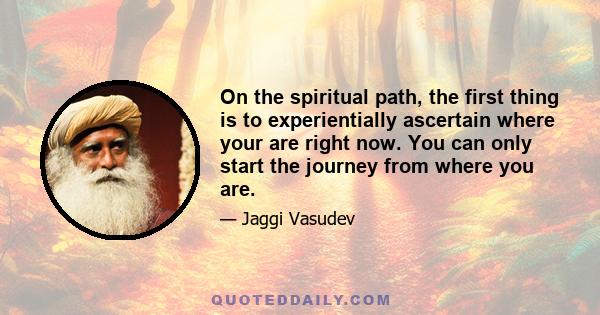 On the spiritual path, the first thing is to experientially ascertain where your are right now. You can only start the journey from where you are.