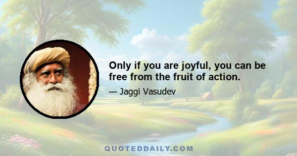 Only if you are joyful, you can be free from the fruit of action.