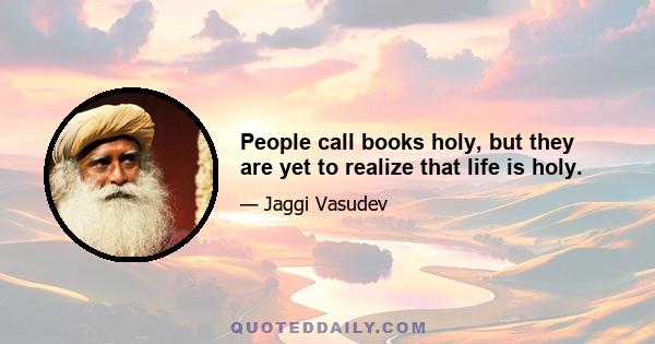 People call books holy, but they are yet to realize that life is holy.