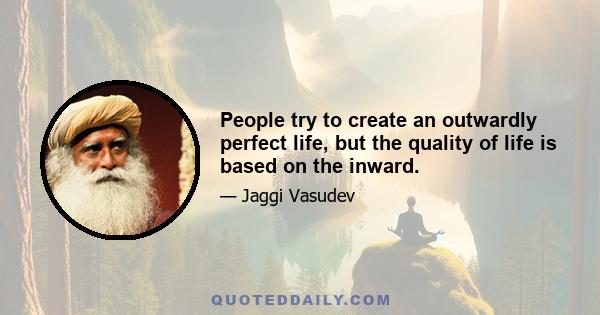 People try to create an outwardly perfect life, but the quality of life is based on the inward.