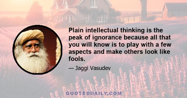 Plain intellectual thinking is the peak of ignorance because all that you will know is to play with a few aspects and make others look like fools.