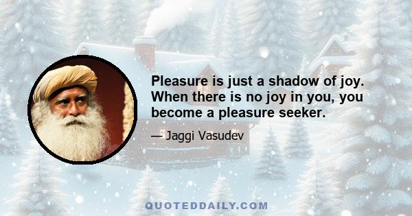 Pleasure is just a shadow of joy. When there is no joy in you, you become a pleasure seeker.