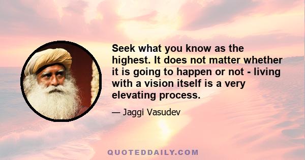 Seek what you know as the highest. It does not matter whether it is going to happen or not - living with a vision itself is a very elevating process.