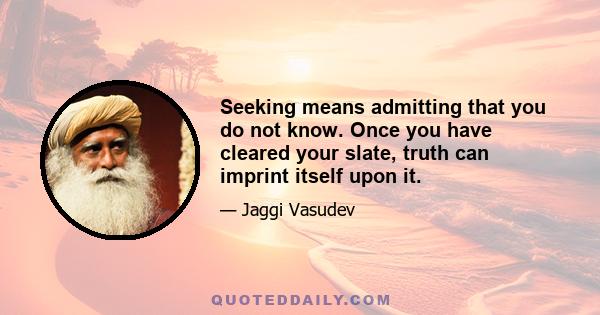 Seeking means admitting that you do not know. Once you have cleared your slate, truth can imprint itself upon it.